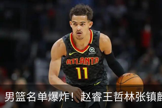 男篮名单爆炸！赵睿王哲林张镇麟全落选，最扎心是高诗岩也进去了