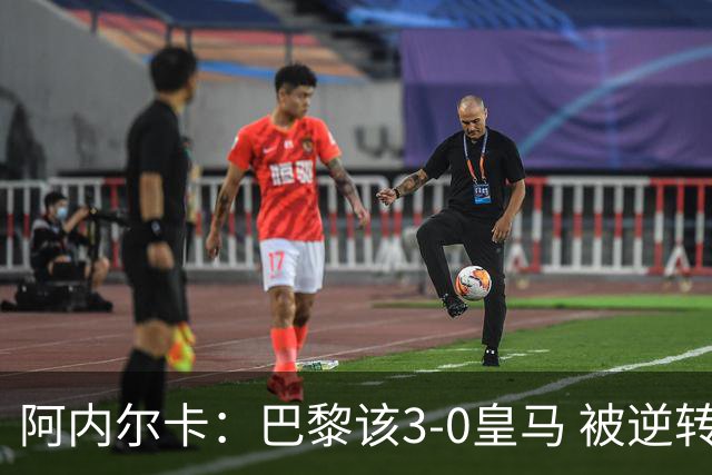 阿内尔卡：巴黎该3-0皇马 被逆转因之前精神创伤